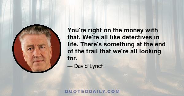 You're right on the money with that. We're all like detectives in life. There's something at the end of the trail that we're all looking for.