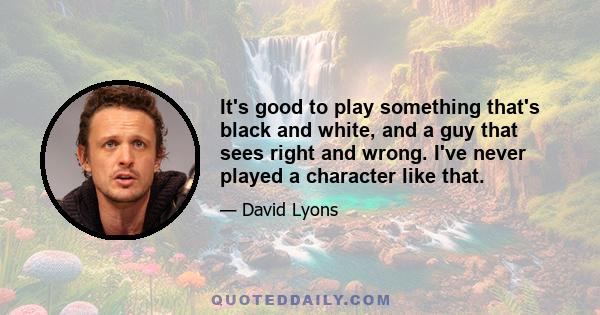 It's good to play something that's black and white, and a guy that sees right and wrong. I've never played a character like that.