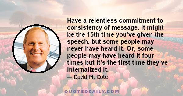 Have a relentless commitment to consistency of message. It might be the 15th time you’ve given the speech, but some people may never have heard it. Or, some people may have heard it four times but it’s the first time