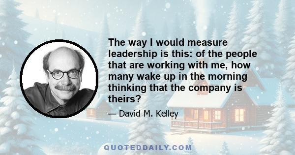 The way I would measure leadership is this: of the people that are working with me, how many wake up in the morning thinking that the company is theirs?