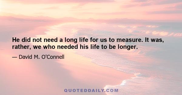 He did not need a long life for us to measure. It was, rather, we who needed his life to be longer.