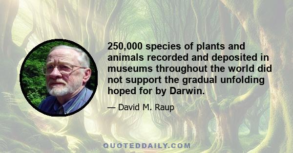 250,000 species of plants and animals recorded and deposited in museums throughout the world did not support the gradual unfolding hoped for by Darwin.