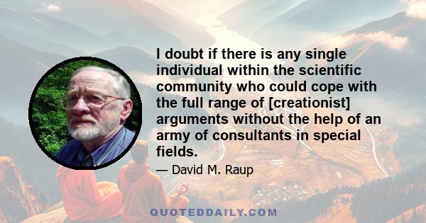 I doubt if there is any single individual within the scientific community who could cope with the full range of [creationist] arguments without the help of an army of consultants in special fields.