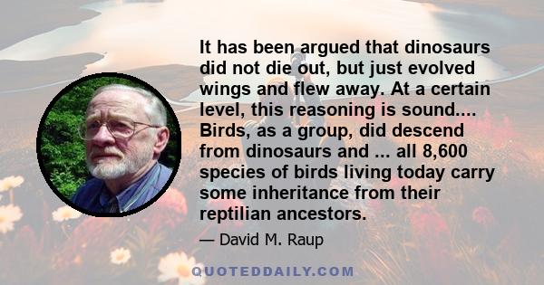 It has been argued that dinosaurs did not die out, but just evolved wings and flew away. At a certain level, this reasoning is sound.... Birds, as a group, did descend from dinosaurs and ... all 8,600 species of birds