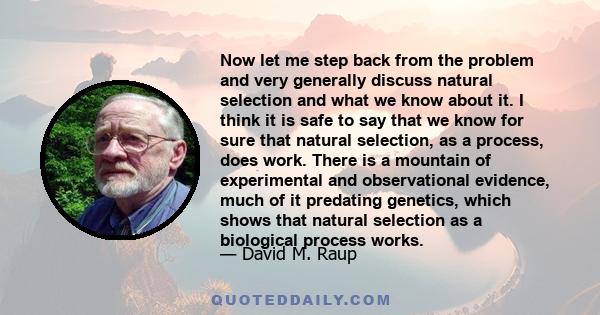 Now let me step back from the problem and very generally discuss natural selection and what we know about it. I think it is safe to say that we know for sure that natural selection, as a process, does work. There is a