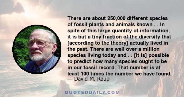 There are about 250,000 different species of fossil plants and animals known . . In spite of this large quantity of information, it is but a tiny fraction of the diversity that [according to the theory] actually lived