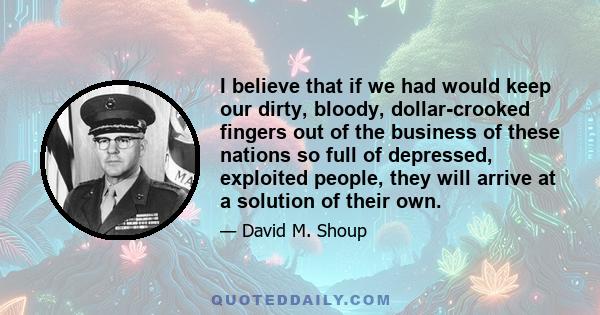 I believe that if we had would keep our dirty, bloody, dollar-crooked fingers out of the business of these nations so full of depressed, exploited people, they will arrive at a solution of their own.