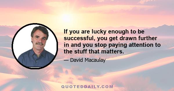 If you are lucky enough to be successful, you get drawn further in and you stop paying attention to the stuff that matters.