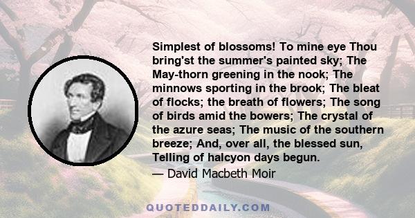 Simplest of blossoms! To mine eye Thou bring'st the summer's painted sky; The May-thorn greening in the nook; The minnows sporting in the brook; The bleat of flocks; the breath of flowers; The song of birds amid the