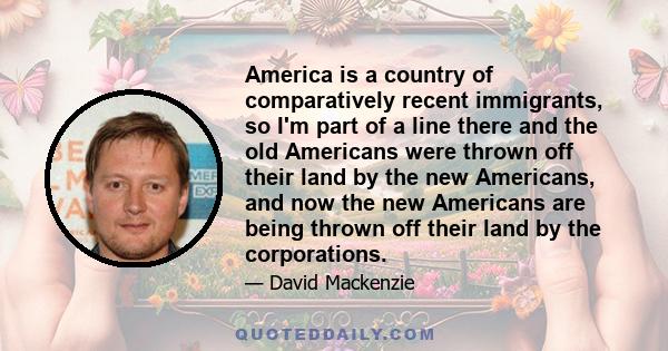 America is a country of comparatively recent immigrants, so I'm part of a line there and the old Americans were thrown off their land by the new Americans, and now the new Americans are being thrown off their land by