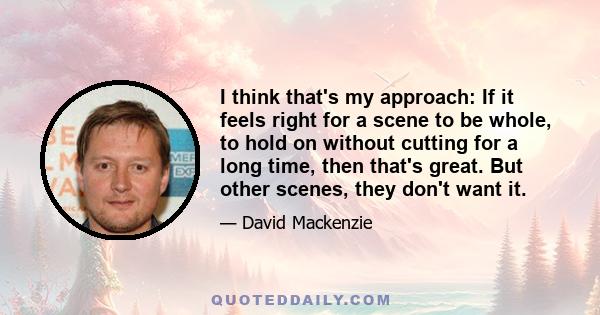 I think that's my approach: If it feels right for a scene to be whole, to hold on without cutting for a long time, then that's great. But other scenes, they don't want it.