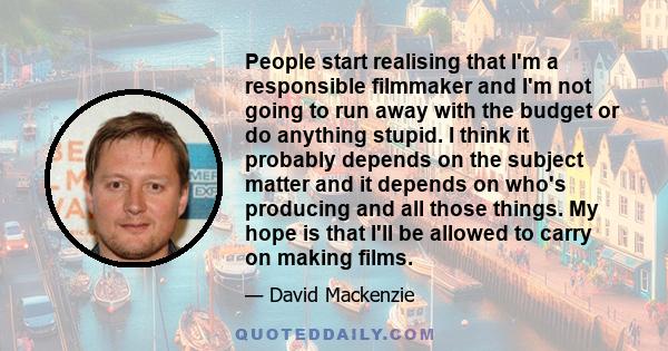 People start realising that I'm a responsible filmmaker and I'm not going to run away with the budget or do anything stupid. I think it probably depends on the subject matter and it depends on who's producing and all