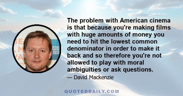 The problem with American cinema is that because you're making films with huge amounts of money you need to hit the lowest common denominator in order to make it back and so therefore you're not allowed to play with