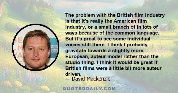 The problem with the British film industry is that it's really the American film industry, or a small branch of in lots of ways because of the common language. But it's great to see some individual voices still there. I 