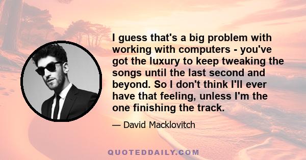 I guess that's a big problem with working with computers - you've got the luxury to keep tweaking the songs until the last second and beyond. So I don't think I'll ever have that feeling, unless I'm the one finishing