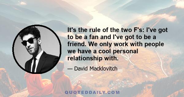 It's the rule of the two F's: I've got to be a fan and I've got to be a friend. We only work with people we have a cool personal relationship with.