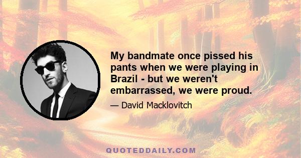 My bandmate once pissed his pants when we were playing in Brazil - but we weren't embarrassed, we were proud.