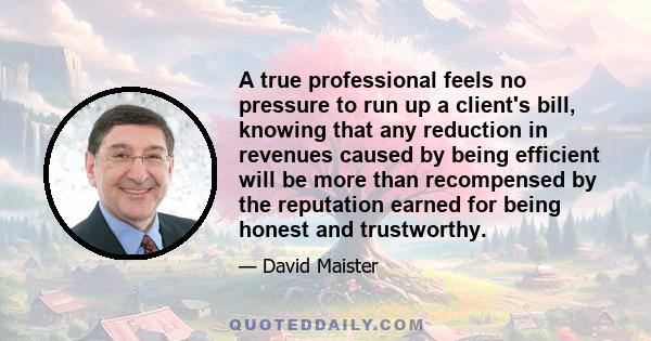 A true professional feels no pressure to run up a client's bill, knowing that any reduction in revenues caused by being efficient will be more than recompensed by the reputation earned for being honest and trustworthy.