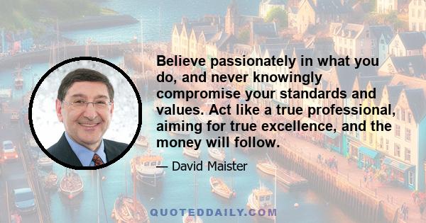 Believe passionately in what you do, and never knowingly compromise your standards and values. Act like a true professional, aiming for true excellence, and the money will follow.