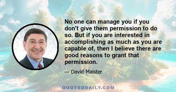 No one can manage you if you don't give them permission to do so. But if you are interested in accomplishing as much as you are capable of, then I believe there are good reasons to grant that permission.