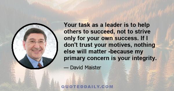 Your task as a leader is to help others to succeed, not to strive only for your own success. If I don't trust your motives, nothing else will matter -because my primary concern is your integrity.