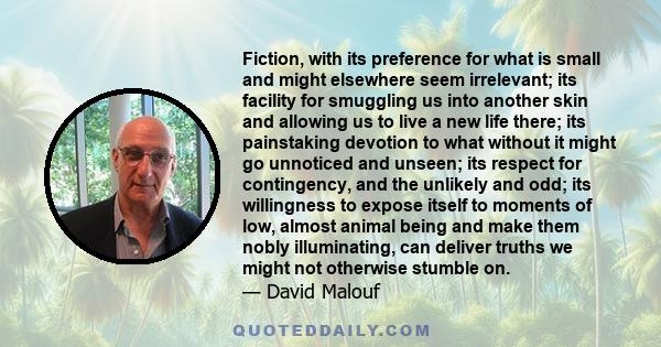 Fiction, with its preference for what is small and might elsewhere seem irrelevant; its facility for smuggling us into another skin and allowing us to live a new life there; its painstaking devotion to what without it