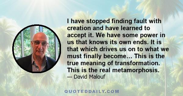 I have stopped finding fault with creation and have learned to accept it. We have some power in us that knows its own ends. It is that which drives us on to what we must finally become… This is the true meaning of