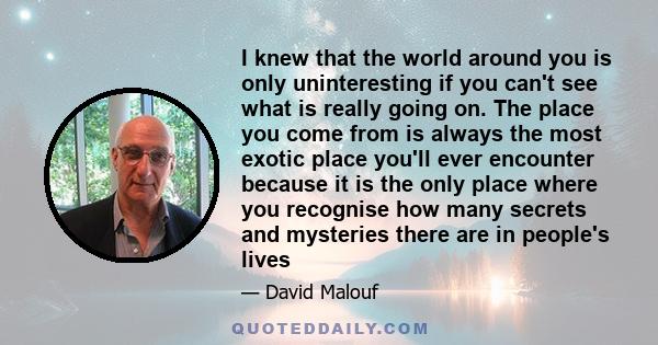 I knew that the world around you is only uninteresting if you can't see what is really going on. The place you come from is always the most exotic place you'll ever encounter because it is the only place where you