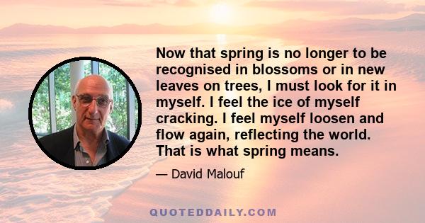 Now that spring is no longer to be recognised in blossoms or in new leaves on trees, I must look for it in myself. I feel the ice of myself cracking. I feel myself loosen and flow again, reflecting the world. That is