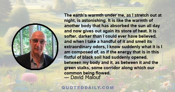 The earth's warmth under me, as I stretch out at night, is astonishing. It is like the warmth of another body that has absorbed the sun all day and now gives out again its store of heat. It is softer, darker than I