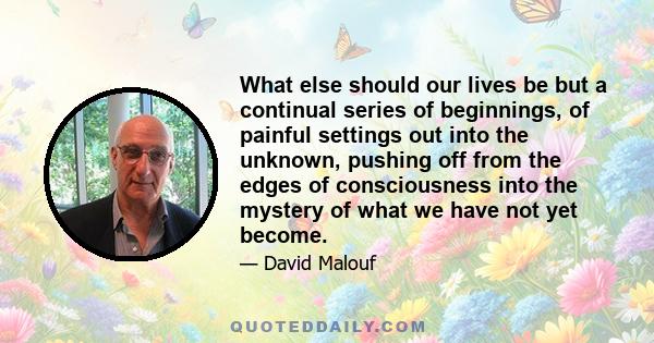 What else should our lives be but a continual series of beginnings, of painful settings out into the unknown, pushing off from the edges of consciousness into the mystery of what we have not yet become.