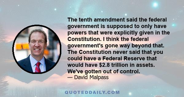 The tenth amendment said the federal government is supposed to only have powers that were explicitly given in the Constitution. I think the federal government's gone way beyond that. The Constitution never said that you 