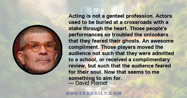 Acting is not a genteel profession. Actors used to be buried at a crossroads with a stake through the heart. Those people's performances so troubled the onlookers that they feared their ghosts. An awesome compliment.