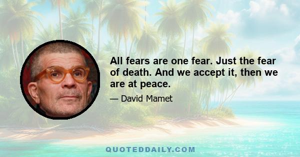 All fears are one fear. Just the fear of death. And we accept it, then we are at peace.