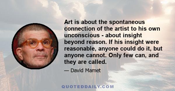 Art is about the spontaneous connection of the artist to his own unconscious - about insight beyond reason. If his insight were reasonable, anyone could do it, but anyone cannot. Only few can, and they are called.