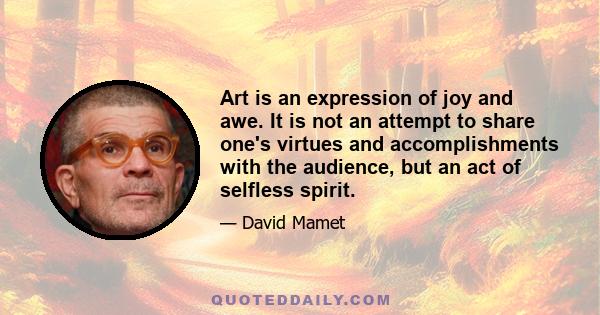 Art is an expression of joy and awe. It is not an attempt to share one's virtues and accomplishments with the audience, but an act of selfless spirit.