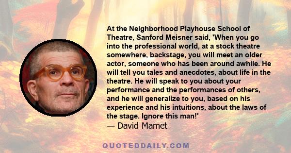 At the Neighborhood Playhouse School of Theatre, Sanford Meisner said, 'When you go into the professional world, at a stock theatre somewhere, backstage, you will meet an older actor, someone who has been around awhile. 