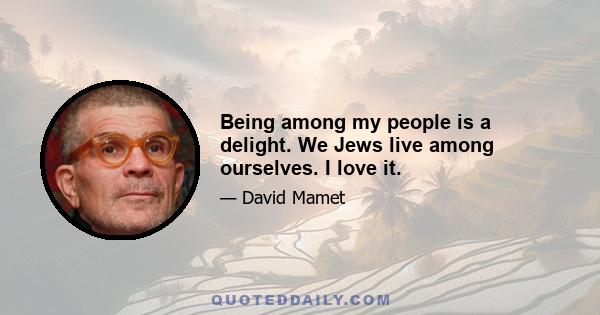 Being among my people is a delight. We Jews live among ourselves. I love it.