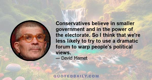 Conservatives believe in smaller government and in the power of the electorate. So I think that we're less likely to try to use a dramatic forum to warp people's political views.