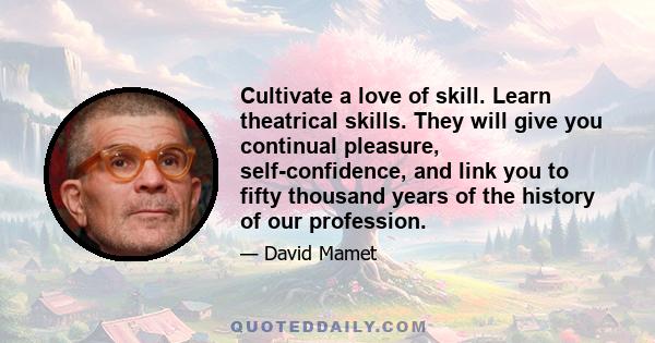 Cultivate a love of skill. Learn theatrical skills. They will give you continual pleasure, self-confidence, and link you to fifty thousand years of the history of our profession.