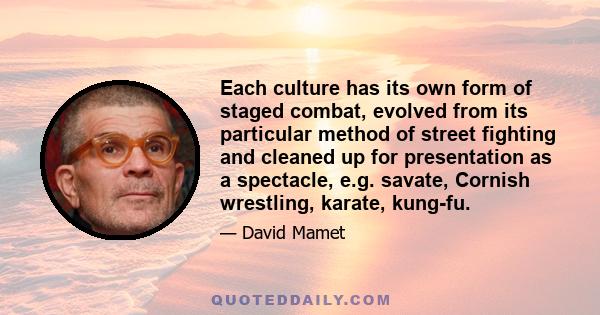 Each culture has its own form of staged combat, evolved from its particular method of street fighting and cleaned up for presentation as a spectacle, e.g. savate, Cornish wrestling, karate, kung-fu.