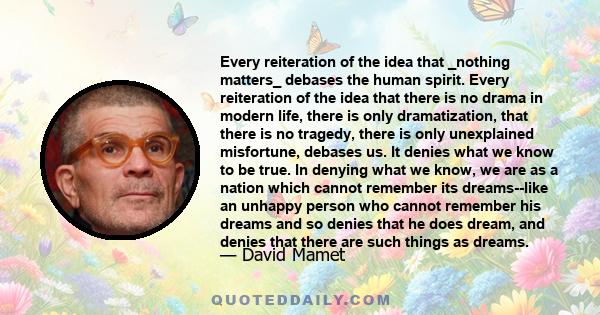 Every reiteration of the idea that _nothing matters_ debases the human spirit. Every reiteration of the idea that there is no drama in modern life, there is only dramatization, that there is no tragedy, there is only