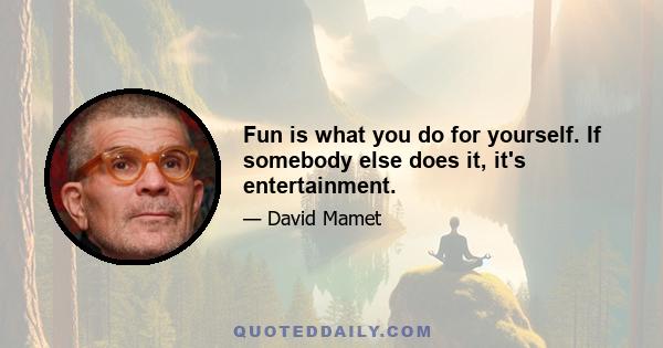 Fun is what you do for yourself. If somebody else does it, it's entertainment.