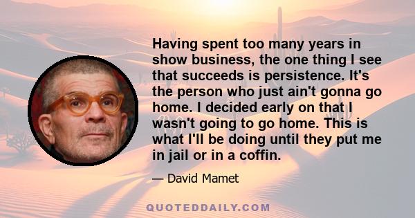 Having spent too many years in show business, the one thing I see that succeeds is persistence. It's the person who just ain't gonna go home. I decided early on that I wasn't going to go home. This is what I'll be doing 