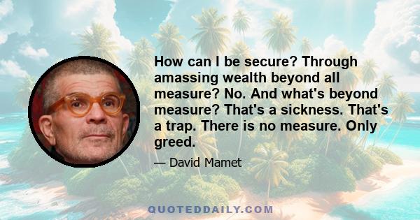 How can I be secure? Through amassing wealth beyond all measure? No. And what's beyond measure? That's a sickness. That's a trap. There is no measure. Only greed.