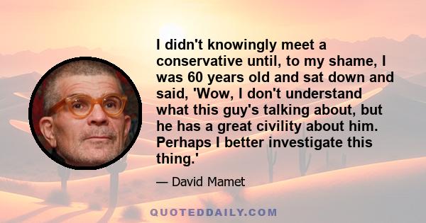 I didn't knowingly meet a conservative until, to my shame, I was 60 years old and sat down and said, 'Wow, I don't understand what this guy's talking about, but he has a great civility about him. Perhaps I better