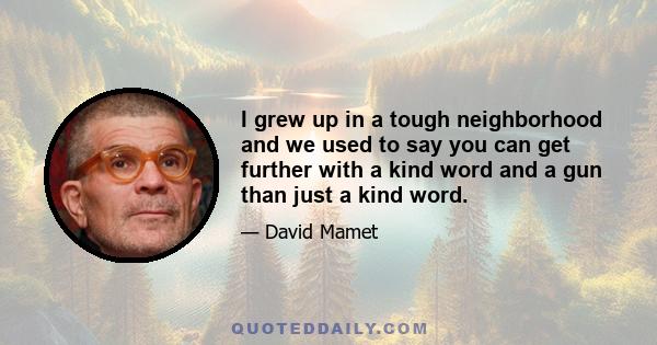 I grew up in a tough neighborhood and we used to say you can get further with a kind word and a gun than just a kind word.