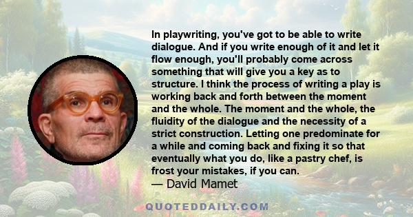 In playwriting, you've got to be able to write dialogue. And if you write enough of it and let it flow enough, you'll probably come across something that will give you a key as to structure. I think the process of