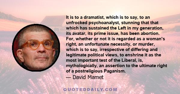 It is to a dramatist, which is to say, to an unfrocked psychoanalyst, stunning that that which has sustained the Left in my generation, its avatar, its prime issue, has been abortion. For, whether or not it is regarded