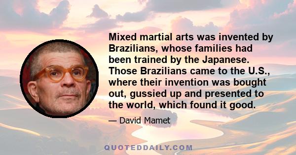 Mixed martial arts was invented by Brazilians, whose families had been trained by the Japanese. Those Brazilians came to the U.S., where their invention was bought out, gussied up and presented to the world, which found 